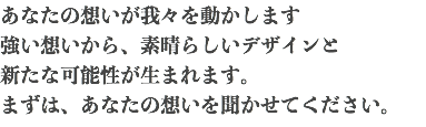 あなたの想いが我々を動かします 強い想いから、素晴らしいデザインと 新たな可能性が生まれます。 まずは、あなたの想いを聞かせてください。